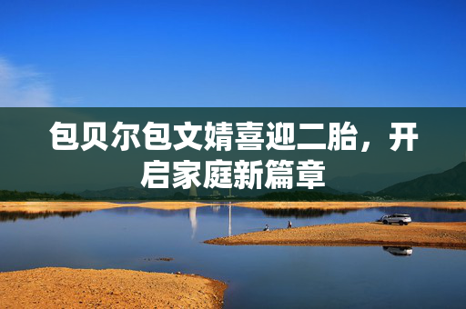包贝尔包文婧喜迎二胎，开启家庭新篇章