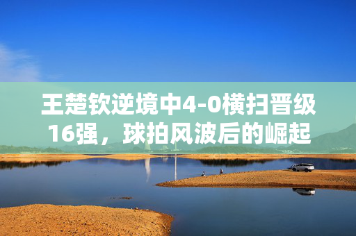 王楚钦逆境中4-0横扫晋级16强，球拍风波后的崛起