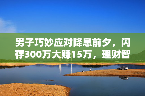 男子巧妙应对降息前夕，闪存300万大赚15万，理财智慧与市场洞察的胜利