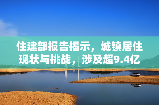 住建部报告揭示，城镇居住现状与挑战，涉及超9.4亿人口
