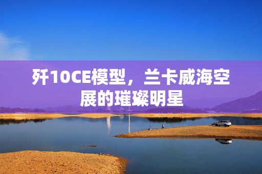 歼10CE模型，兰卡威海空展的璀璨明星