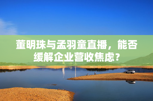 董明珠与孟羽童直播，能否缓解企业营收焦虑？
