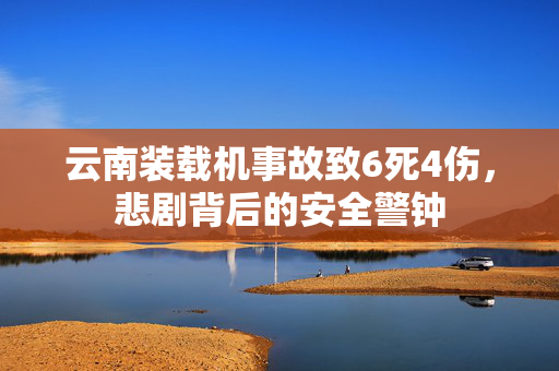 云南装载机事故致6死4伤，悲剧背后的安全警钟