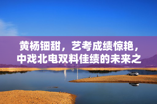 黄杨钿甜，艺考成绩惊艳，中戏北电双料佳绩的未来之星