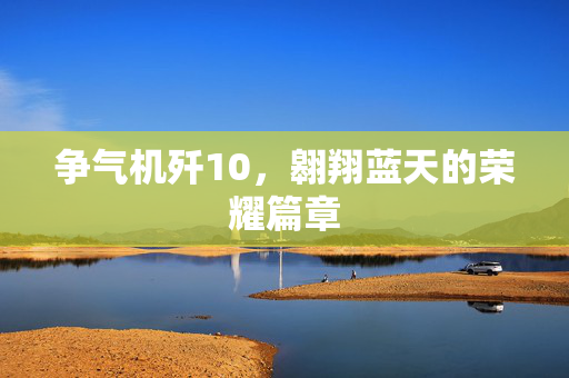 争气机歼10，翱翔蓝天的荣耀篇章