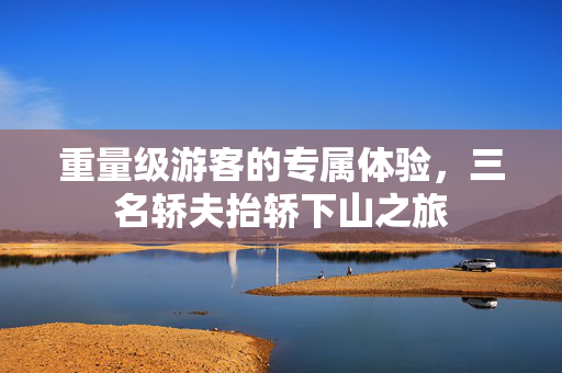 重量级游客的专属体验，三名轿夫抬轿下山之旅