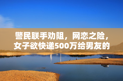 警民联手劝阻，网恋之险，女子欲快递500万给男友的警示