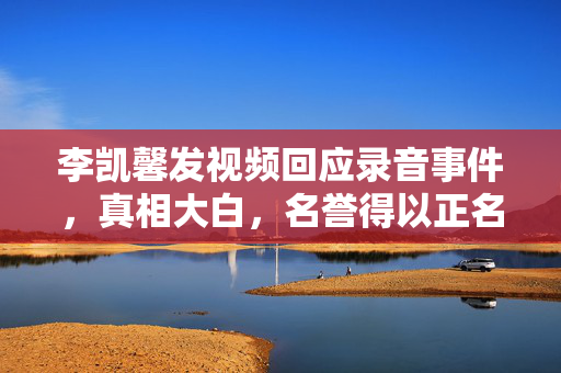 李凯馨发视频回应录音事件，真相大白，名誉得以正名