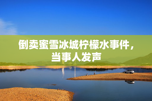 倒卖蜜雪冰城柠檬水事件，当事人发声
