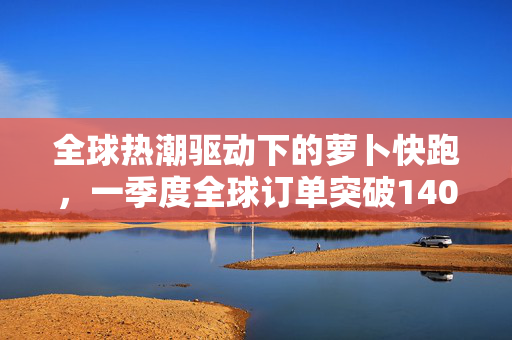 全球热潮驱动下的萝卜快跑，一季度全球订单突破140万