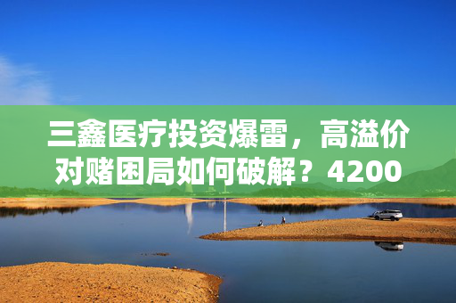 三鑫医疗投资爆雷，高溢价对赌困局如何破解？4200万业绩承诺仅实现6.7%的背后真相
