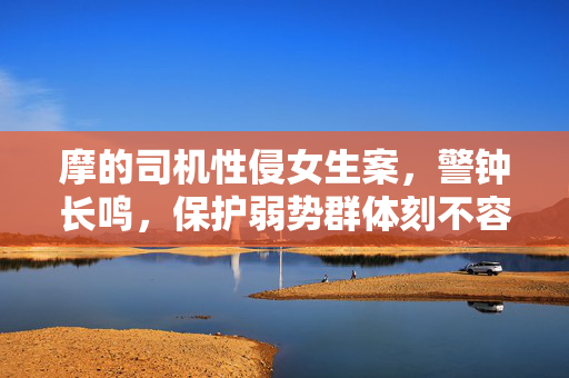 摩的司机性侵女生案，警钟长鸣，保护弱势群体刻不容缓