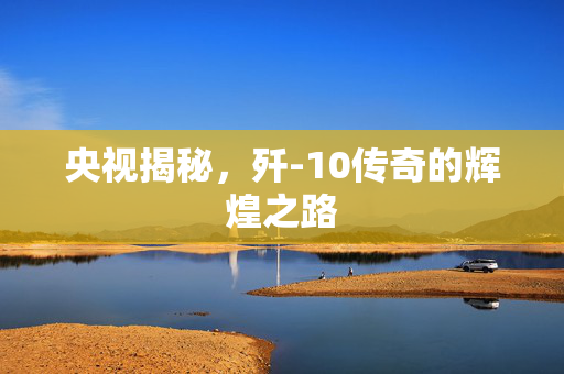 央视揭秘，歼-10传奇的辉煌之路
