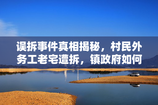 误拆事件真相揭秘，村民外务工老宅遭拆，镇政府如何回应？