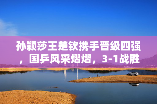 孙颖莎王楚钦携手晋级四强，国乒风采熠熠，3-1战胜日本组合