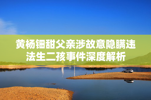 黄杨钿甜父亲涉故意隐瞒违法生二孩事件深度解析