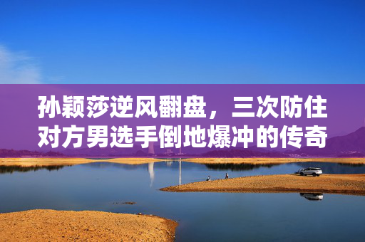 孙颖莎逆风翻盘，三次防住对方男选手倒地爆冲的传奇瞬间