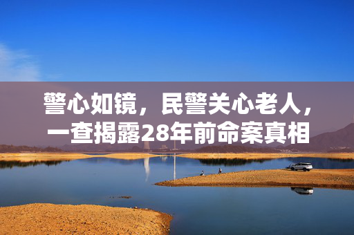 警心如镜，民警关心老人，一查揭露28年前命案真相