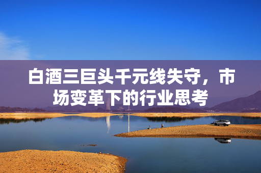 白酒三巨头千元线失守，市场变革下的行业思考