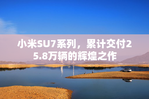 小米SU7系列，累计交付25.8万辆的辉煌之作