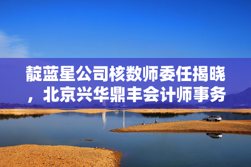 靛蓝星公司核数师委任揭晓，北京兴华鼎丰会计师事务所获此重任
