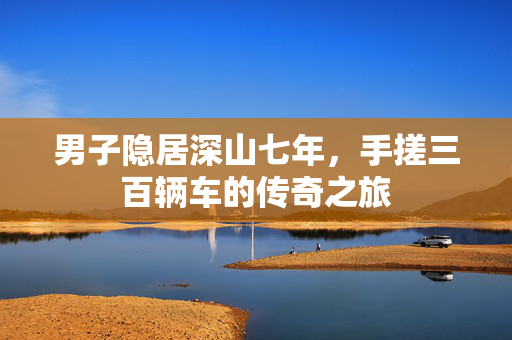 男子隐居深山七年，手搓三百辆车的传奇之旅