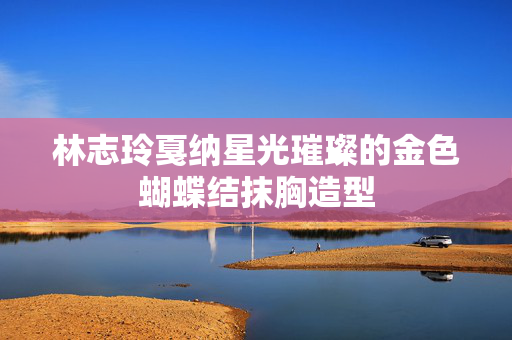 林志玲戛纳星光璀璨的金色蝴蝶结抹胸造型