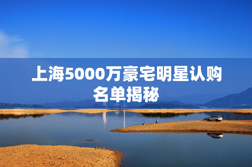 上海5000万豪宅明星认购名单揭秘
