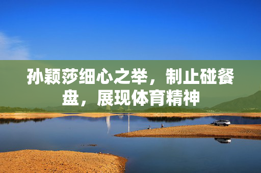 孙颖莎细心之举，制止碰餐盘，展现体育精神