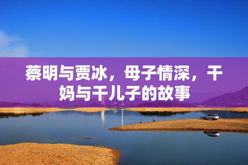 蔡明与贾冰，母子情深，干妈与干儿子的故事