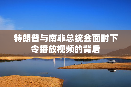 特朗普与南非总统会面时下令播放视频的背后