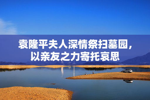 袁隆平夫人深情祭扫墓园，以亲友之力寄托哀思
