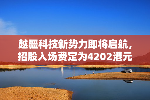 越疆科技新势力即将启航，招股入场费定为4202港元