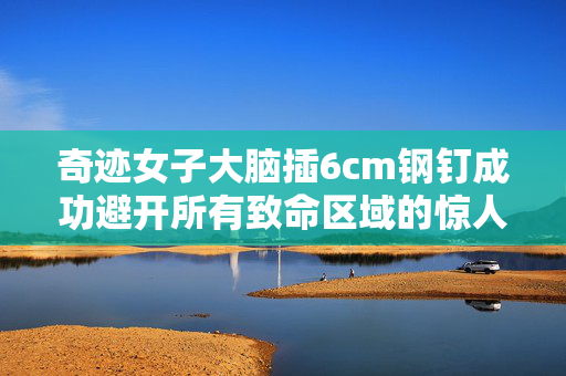 奇迹女子大脑插6cm钢钉成功避开所有致命区域的惊人康复之路