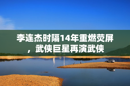 李连杰时隔14年重燃荧屏，武侠巨星再演武侠