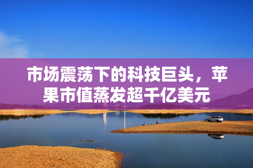 市场震荡下的科技巨头，苹果市值蒸发超千亿美元