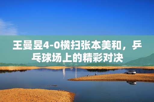 王曼昱4-0横扫张本美和，乒乓球场上的精彩对决