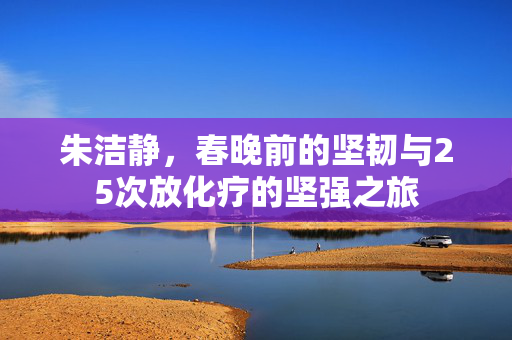 朱洁静，春晚前的坚韧与25次放化疗的坚强之旅