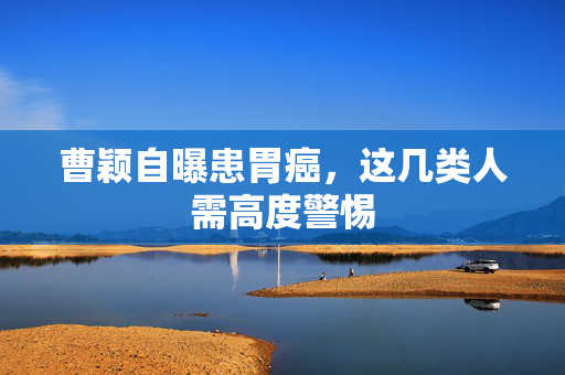 曹颖自曝患胃癌，这几类人需高度警惕