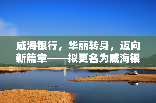 威海银行，华丽转身，迈向新篇章——拟更名为威海银行股份有限公司