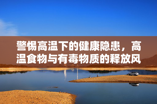警惕高温下的健康隐患，高温食物与有毒物质的释放风险
