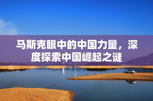 马斯克眼中的中国力量，深度探索中国崛起之谜