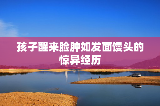 孩子醒来脸肿如发面馒头的惊异经历