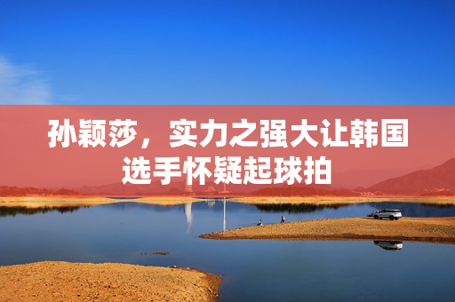 孙颖莎，实力之强大让韩国选手怀疑起球拍