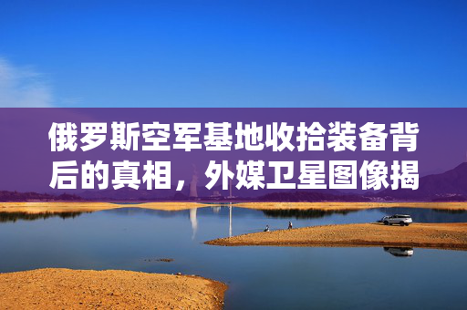 俄罗斯空军基地收拾装备背后的真相，外媒卫星图像揭秘