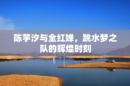 陈芋汐与全红婵，跳水梦之队的辉煌时刻