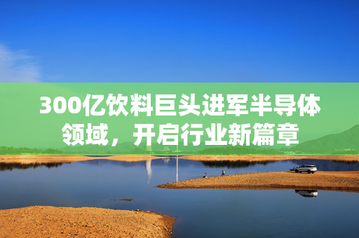 300亿饮料巨头进军半导体领域，开启行业新篇章