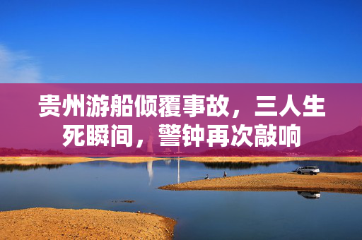 贵州游船倾覆事故，三人生死瞬间，警钟再次敲响