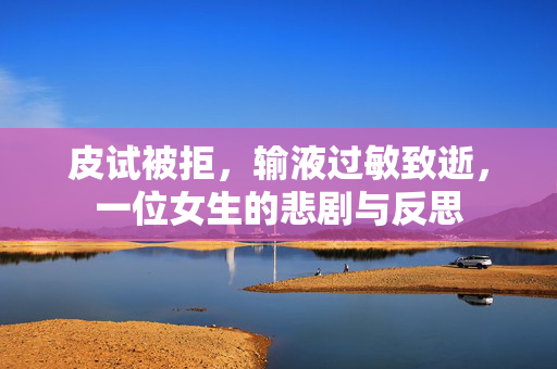 皮试被拒，输液过敏致逝，一位女生的悲剧与反思