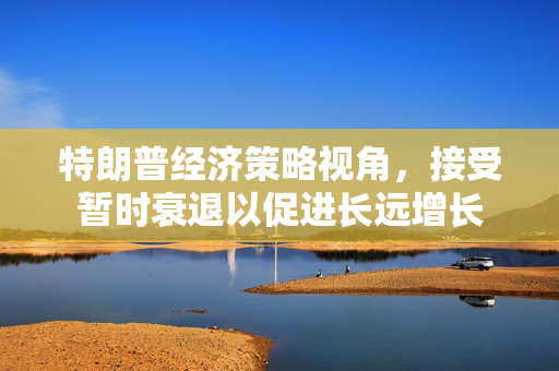 特朗普经济策略视角，接受暂时衰退以促进长远增长